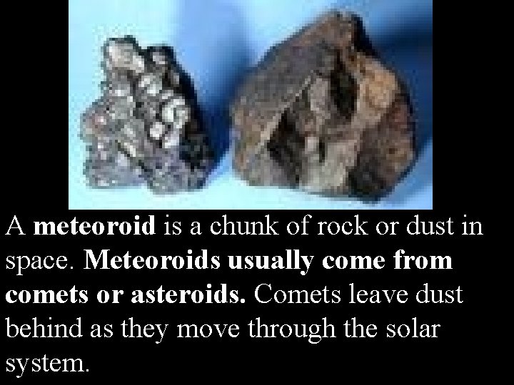 A meteoroid is a chunk of rock or dust in space. Meteoroids usually come