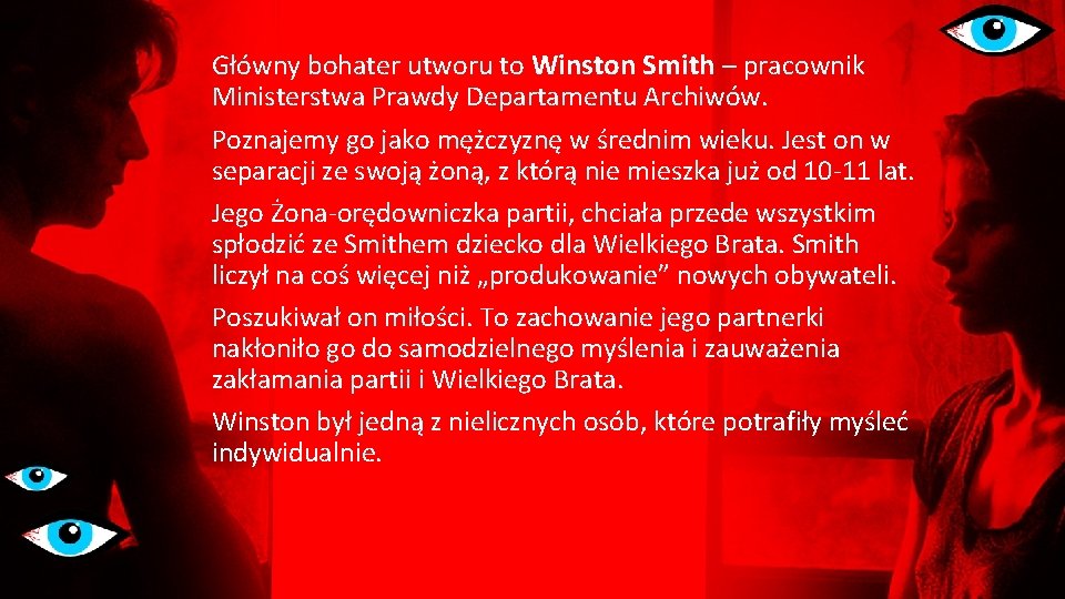 Główny bohater utworu to Winston Smith – pracownik Ministerstwa Prawdy Departamentu Archiwów. Poznajemy go