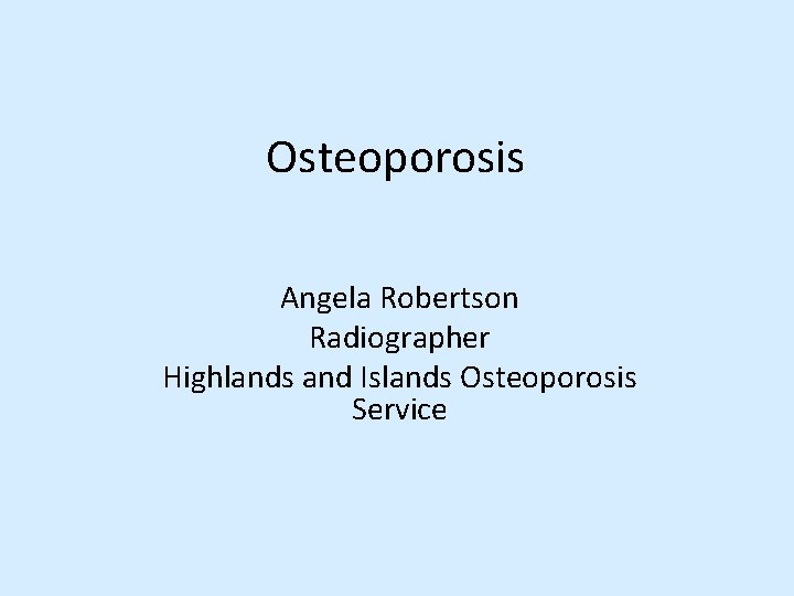 Osteoporosis Angela Robertson Radiographer Highlands and Islands Osteoporosis Service 