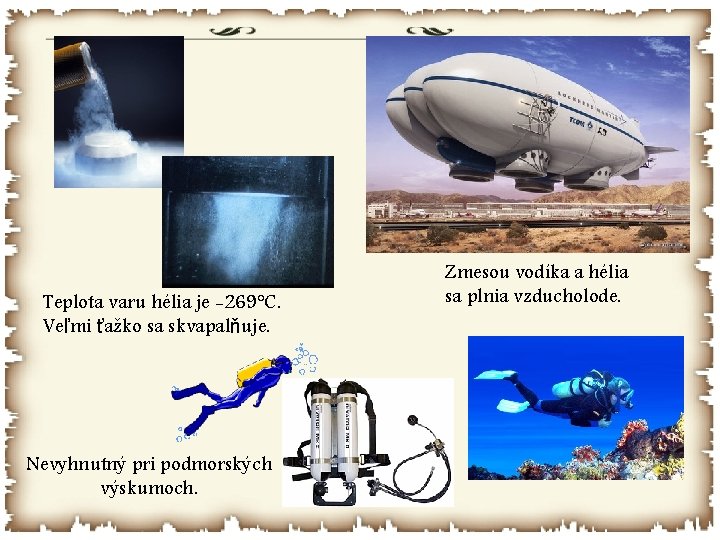 Teplota varu hélia je -269°C. Veľmi ťažko sa skvapalňuje. Nevyhnutný pri podmorských výskumoch. Zmesou