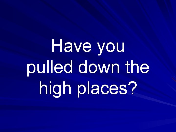 Have you pulled down the high places? 