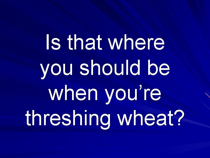 Is that where you should be when you’re threshing wheat? 