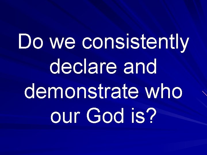 Do we consistently declare and demonstrate who our God is? 