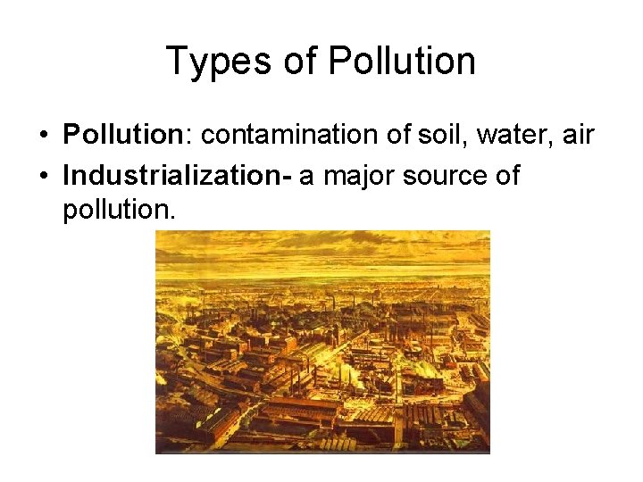 Types of Pollution • Pollution: contamination of soil, water, air • Industrialization- a major