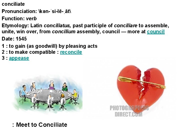 conciliate Pronunciation: kən-ˈsi-lē-ˌāt Function: verb Etymology: Latin conciliatus, past participle of conciliare to assemble,