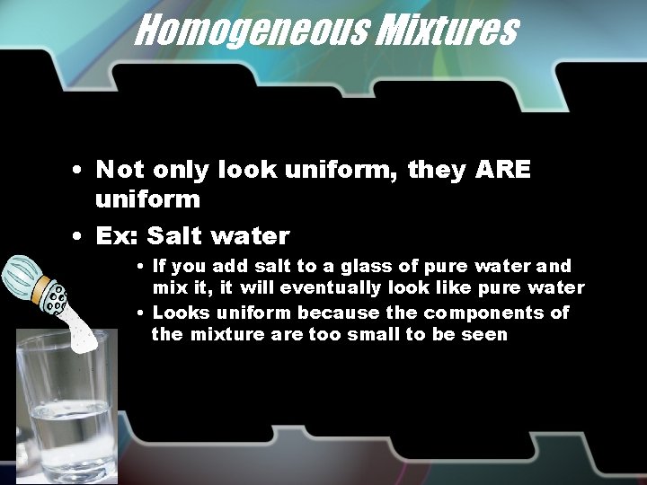 Homogeneous Mixtures • Not only look uniform, they ARE uniform • Ex: Salt water