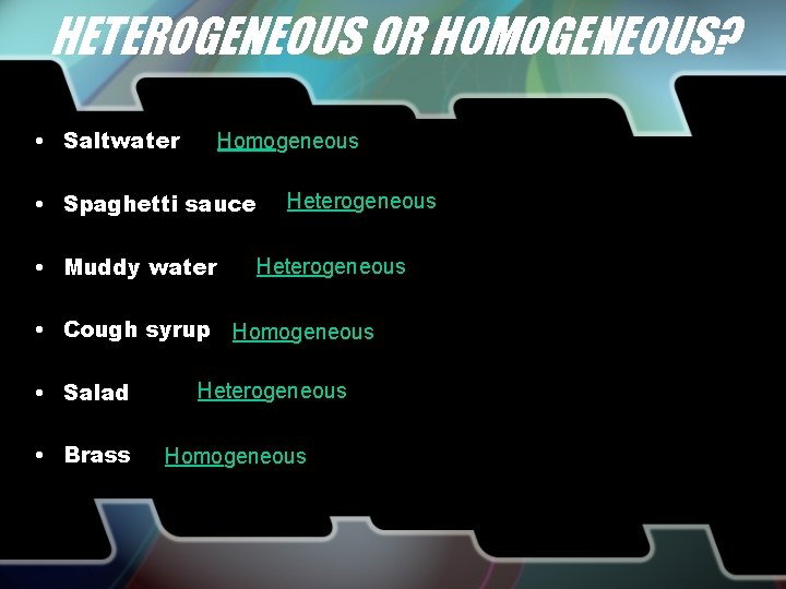 HETEROGENEOUS OR HOMOGENEOUS? • Saltwater Homogeneous • Spaghetti sauce • Muddy water Heterogeneous •