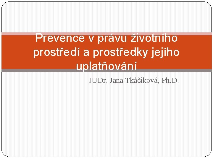 Prevence v právu životního prostředí a prostředky jejího uplatňování JUDr. Jana Tkáčiková, Ph. D.