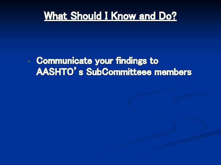 What Should I Know and Do? • Communicate your findings to AASHTO’s Sub. Committeee