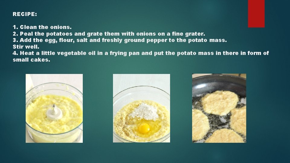 RECIPE: 1. Clean the onions. 2. Peal the potatoes and grate them with onions