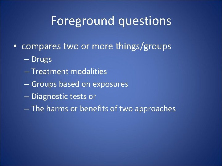 Foreground questions • compares two or more things/groups – Drugs – Treatment modalities –
