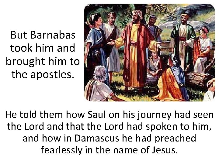 But Barnabas took him and brought him to the apostles. He told them how