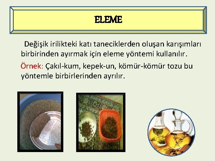 ELEME Değişik irilikteki katı taneciklerden oluşan karışımları birbirinden ayırmak için eleme yöntemi kullanılır. Örnek: