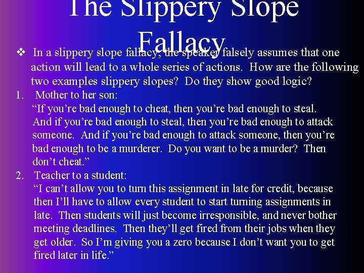 The Slippery Slope Fallacy v In a slippery slope fallacy, the speaker falsely assumes