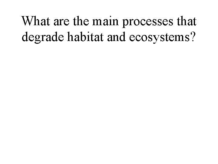 What are the main processes that degrade habitat and ecosystems? What are the main processes that degrade habitat and ecosystems?