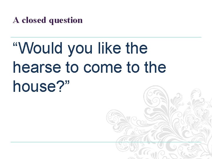 A closed question “Would you like the hearse to come to the house? ”