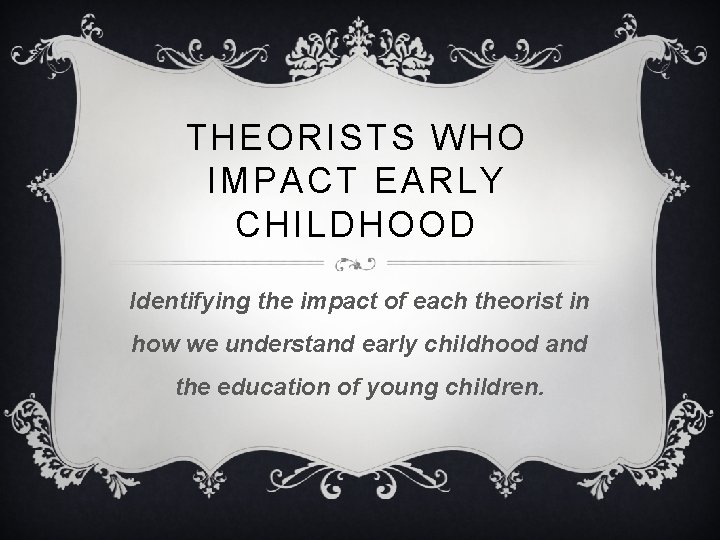 THEORISTS WHO IMPACT EARLY CHILDHOOD Identifying the impact of each theorist in how we