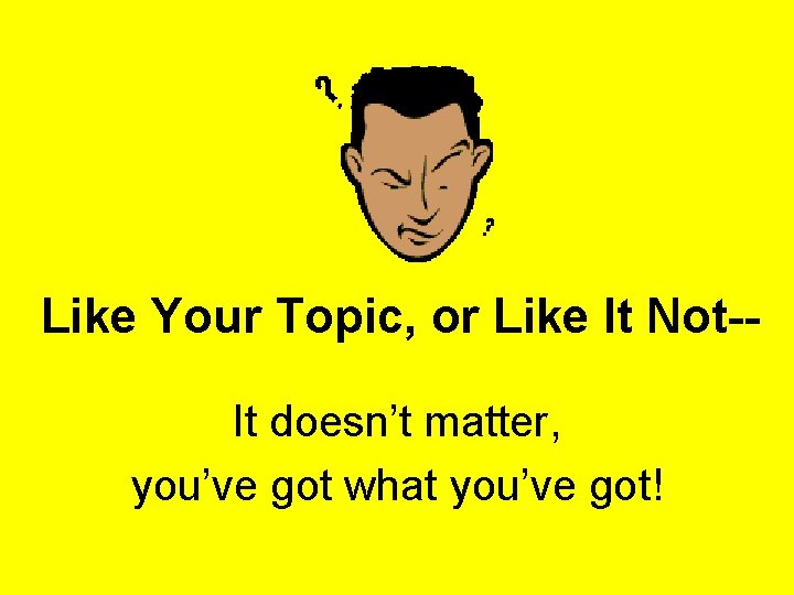 Like Your Topic, or Like It Not-It doesn’t matter, you’ve got what you’ve got!