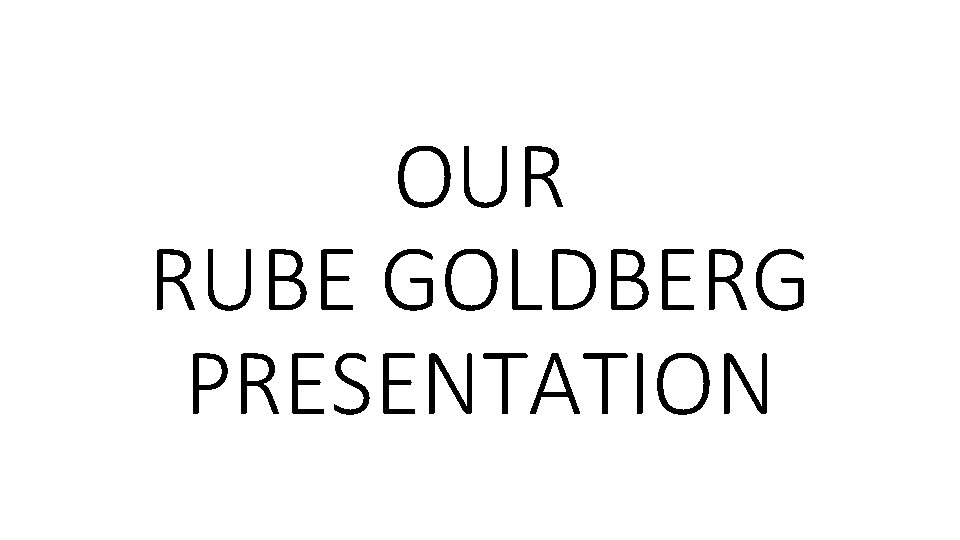 OUR RUBE GOLDBERG PRESENTATION 