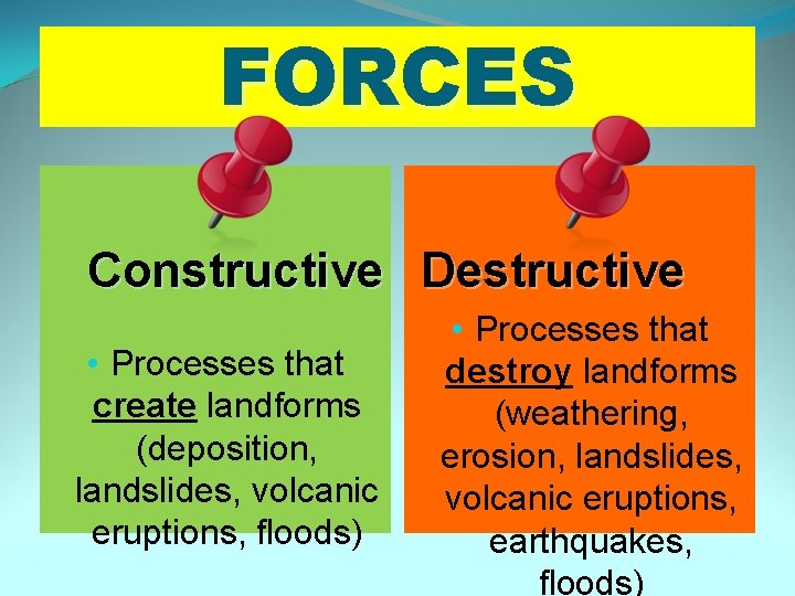 FORCES Constructive Destructive • Processes that create landforms (deposition, landslides, volcanic eruptions, floods) •