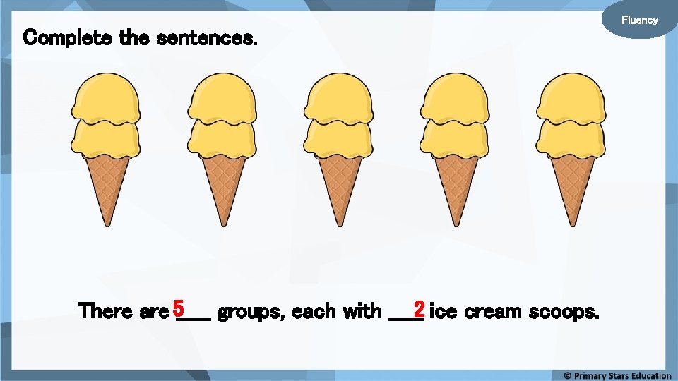 Complete the sentences. There are 5_____ groups, each with _____2 ice cream scoops. Fluency Complete the sentences. There are 5_____ groups, each with _____2 ice cream scoops. Fluency