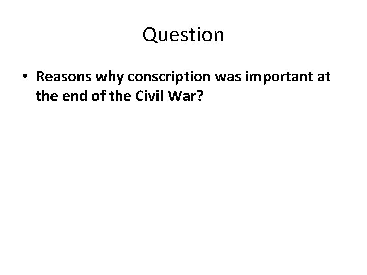 Question • Reasons why conscription was important at the end of the Civil War?