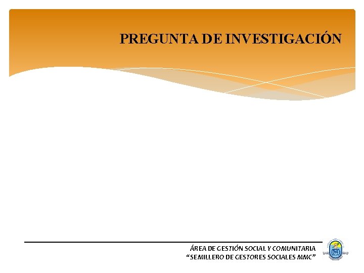 PREGUNTA DE INVESTIGACIÓN ÁREA DE GESTIÓN SOCIAL Y COMUNITARIA “SEMILLERO DE GESTORES SOCIALES MMC”