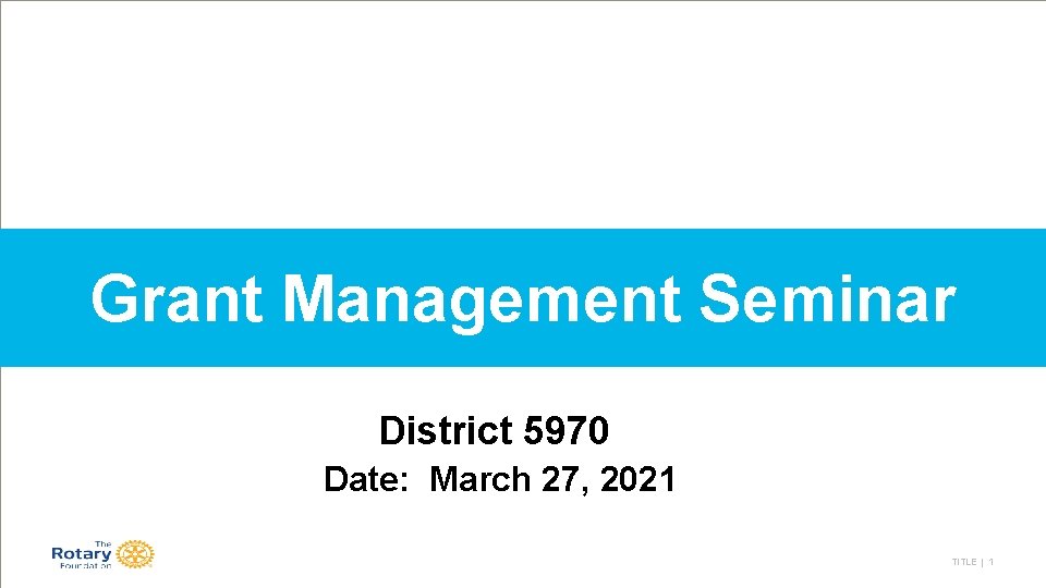 Grant Management Seminar District 5970 Date: March 27, 2021 TITLE | 1 