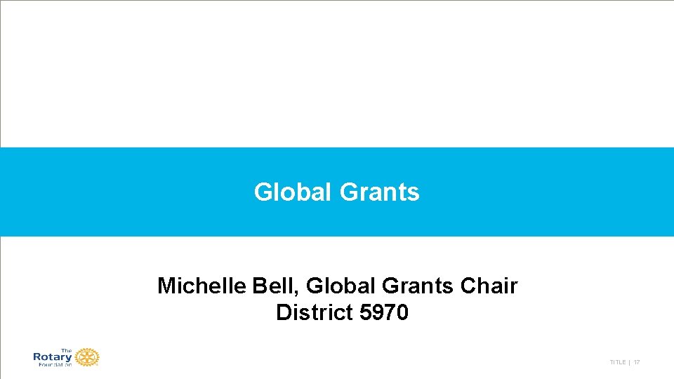 Global Grants Michelle Bell, Global Grants Chair District 5970 TITLE | 17 