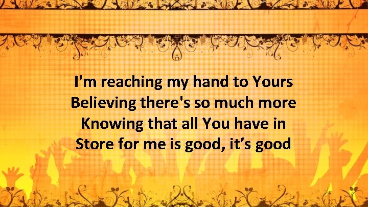 I'm reaching my hand to Yours Believing there's so much more Knowing that all