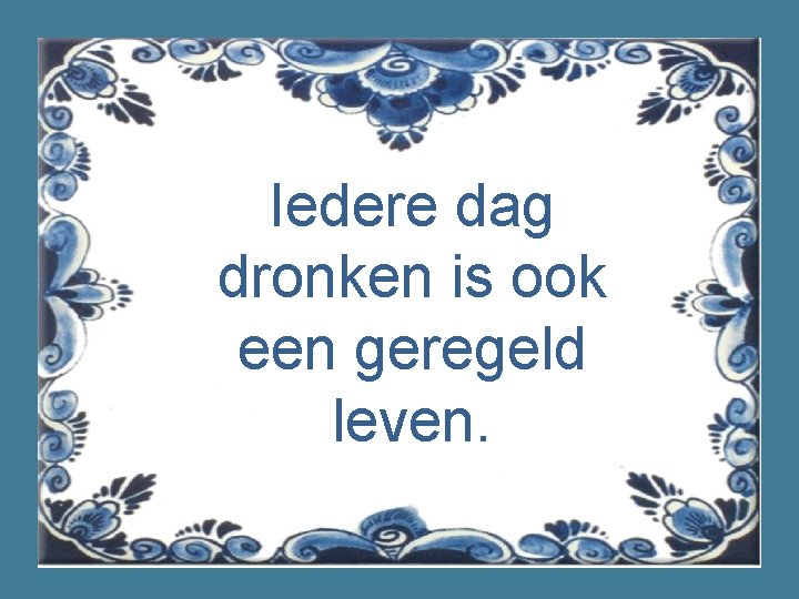 Iedere dag dronken is ook een geregeld leven. 