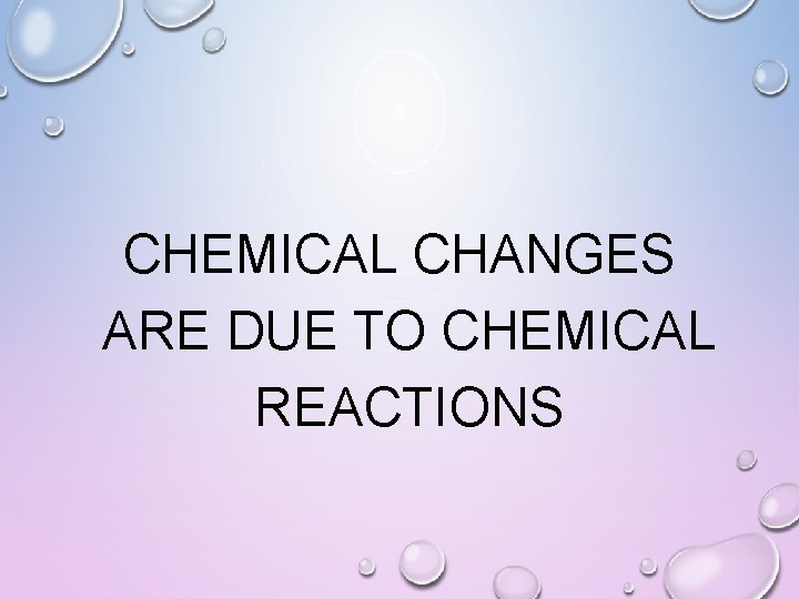 CHEMICAL CHANGES ARE DUE TO CHEMICAL REACTIONS 