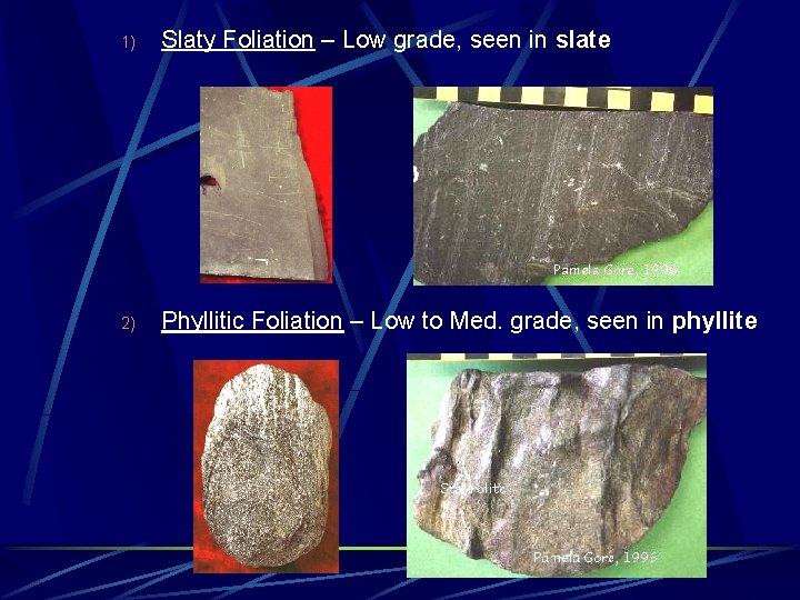 1) Slaty Foliation – Low grade, seen in slate 2) Phyllitic Foliation – Low