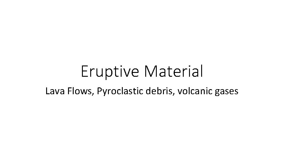 Eruptive Material Lava Flows, Pyroclastic debris, volcanic gases 