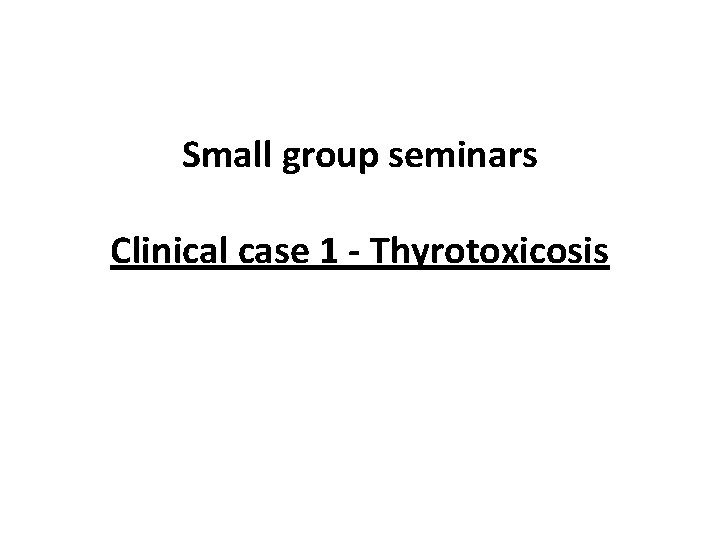 Small group seminars Clinical case 1 - Thyrotoxicosis 