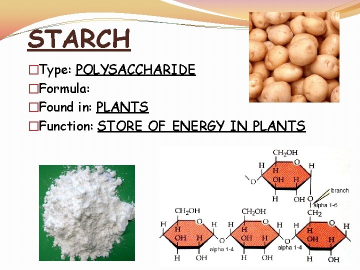 STARCH �Type: POLYSACCHARIDE �Formula: �Found in: PLANTS �Function: STORE OF ENERGY IN PLANTS 