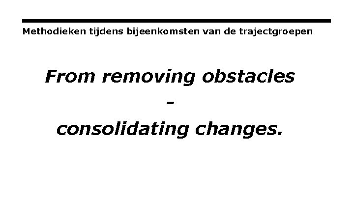 Methodieken tijdens bijeenkomsten van de trajectgroepen From removing obstacles consolidating changes. 