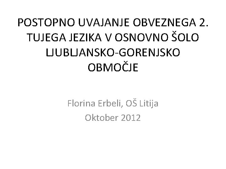 POSTOPNO UVAJANJE OBVEZNEGA 2. TUJEGA JEZIKA V OSNOVNO ŠOLO LJUBLJANSKO-GORENJSKO OBMOČJE Florina Erbeli, OŠ