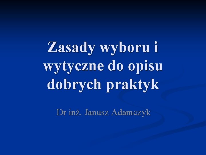 Zasady wyboru i wytyczne do opisu dobrych praktyk Dr inż. Janusz Adamczyk 