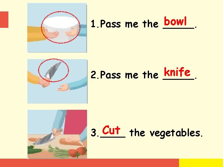 bowl 1. Pass me the _____. knife 2. Pass me the _____. Cut the