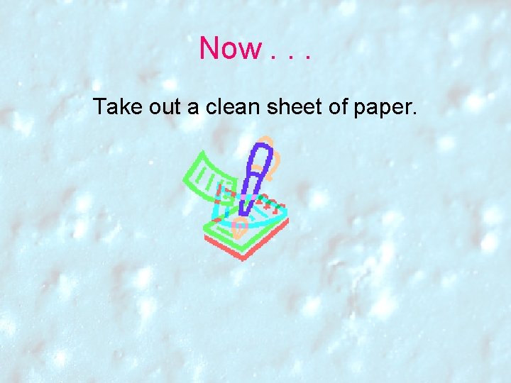 Now. . . Take out a clean sheet of paper. Now. . . Take out a clean sheet of paper.