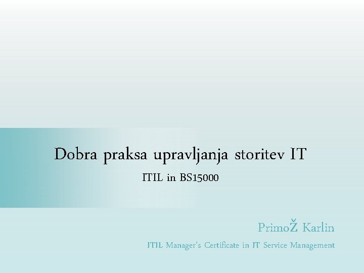 Dobra praksa upravljanja storitev IT ITIL in BS 15000 Primož Karlin ITIL Manager’s Certificate