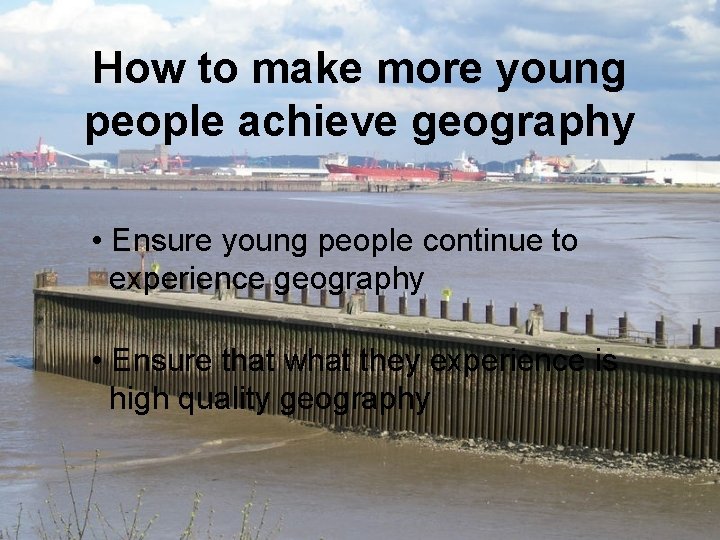 How to make more young people achieve geography • Ensure young people continue to