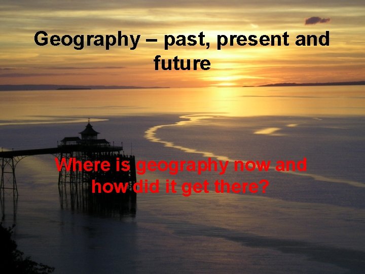 Geography – past, present and future Where is geography now and how did it