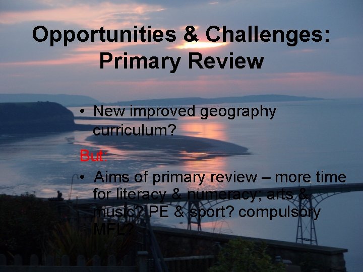 Opportunities & Challenges: Primary Review • New improved geography curriculum? But: • Aims of