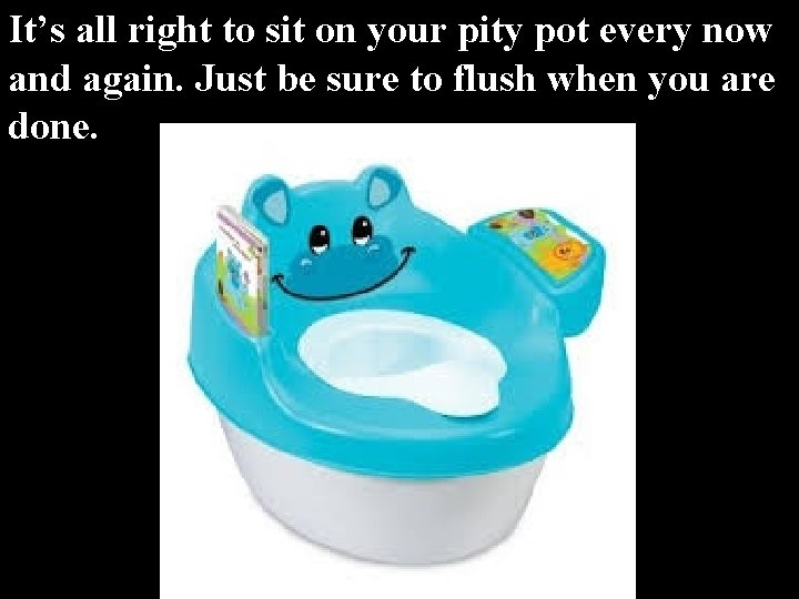 It’s all right to sit on your pity pot every now and again. Just