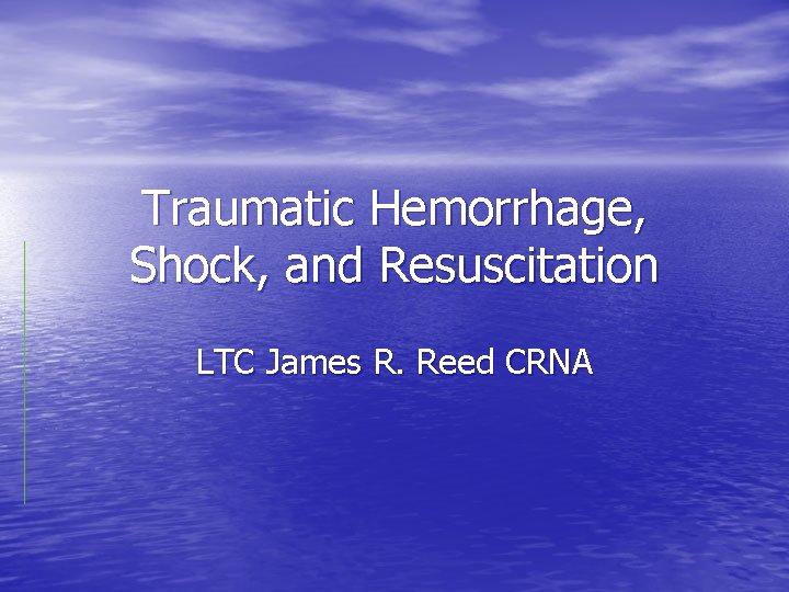 Traumatic Hemorrhage, Shock, and Resuscitation LTC James R. Reed CRNA Traumatic Hemorrhage, Shock, and Resuscitation LTC James R. Reed CRNA