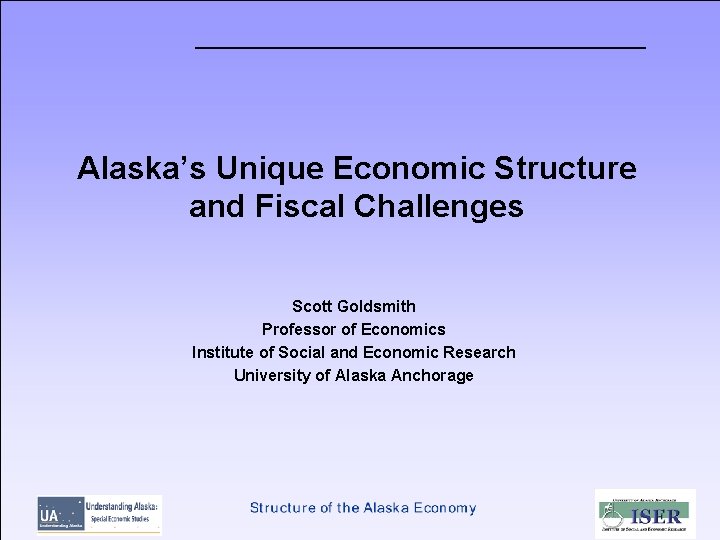 Alaska’s Unique Economic Structure and Fiscal Challenges Scott Goldsmith Professor of Economics Institute of