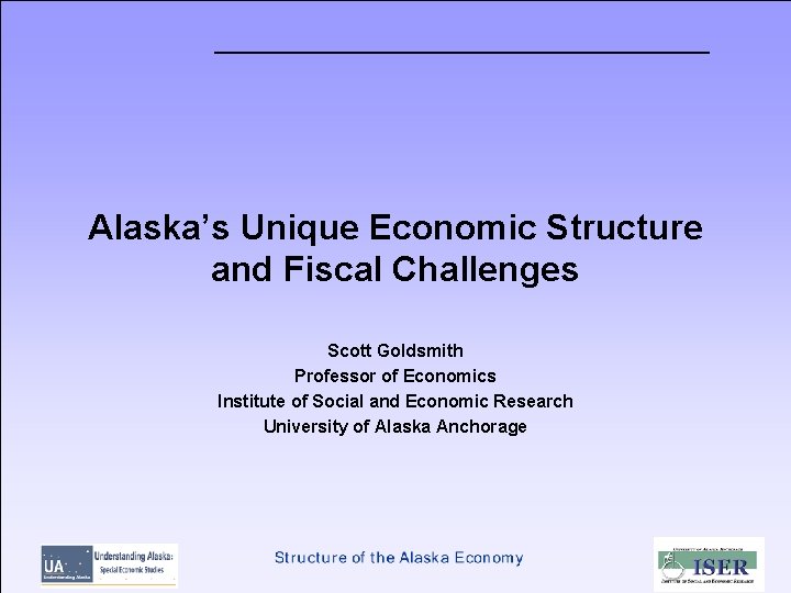 Alaska’s Unique Economic Structure and Fiscal Challenges Scott Goldsmith Professor of Economics Institute of