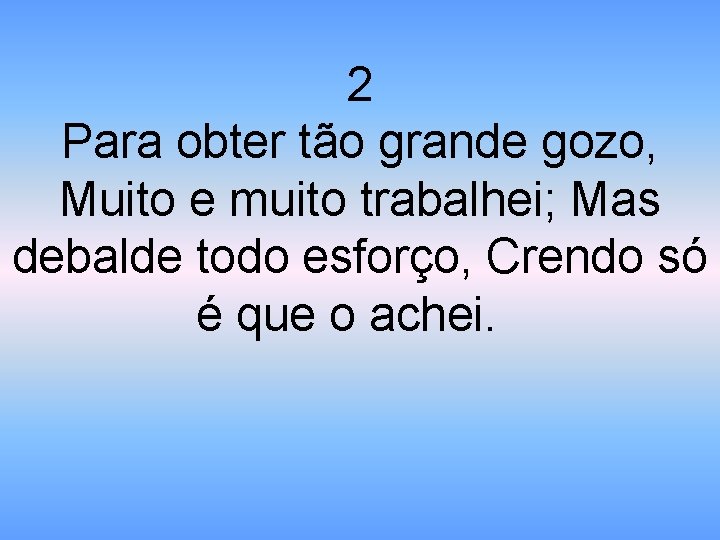 2 Para obter tão grande gozo, Muito e muito trabalhei; Mas debalde todo esforço,